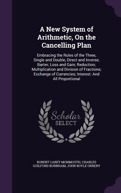 A New System of Arithmetic On the Cancelling Plan: Embracing the Rules of the Three Single and Double Direct and Inverse; Barter; Loss and Gain; Re