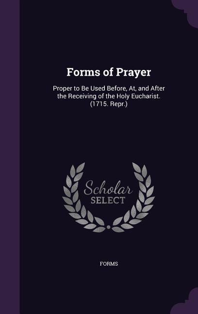 Forms of Prayer: Proper to Be Used Before At and After the Receiving of the Holy Eucharist. (1715. Repr.)