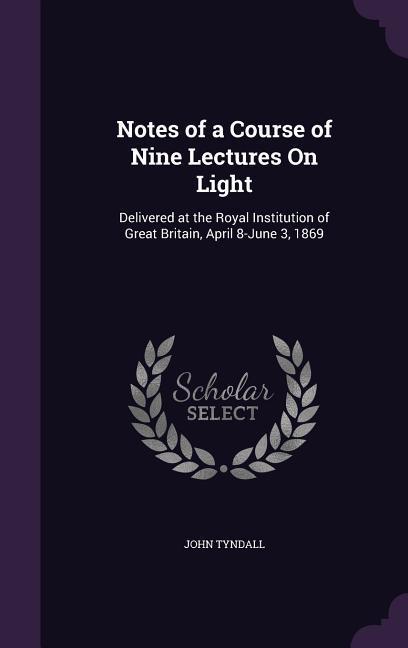 Notes of a Course of Nine Lectures On Light: Delivered at the Royal Institution of Great Britain April 8-June 3 1869