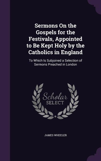 Sermons On the Gospels for the Festivals Appointed to Be Kept Holy by the Catholics in England: To Which Is Subjoined a Selection of Sermons Preached