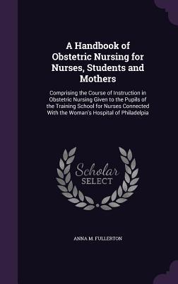 A Handbook of Obstetric Nursing for Nurses Students and Mothers: Comprising the Course of Instruction in Obstetric Nursing Given to the Pupils of t
