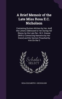 A Brief Memoir of the Late Miss Rosa E.C. Nicholson: Containing [Letters Written by Her And] the Letters Addressed to Her During Her Illness by th
