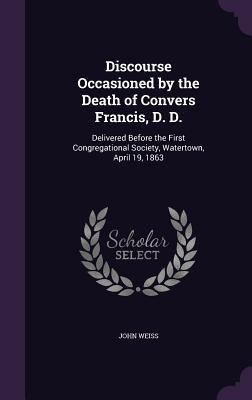 Discourse Occasioned by the Death of Convers Francis D. D.: Delivered Before the First Congregational Society Watertown April 19 1863