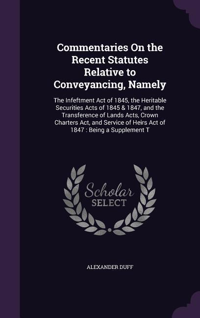Commentaries On the Recent Statutes Relative to Conveyancing Namely: The Infeftment Act of 1845 the Heritable Securities Acts of 1845 & 1847 and th