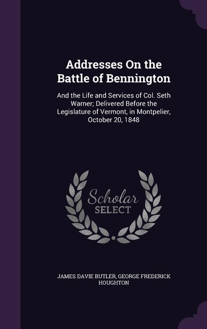 Addresses On the Battle of Bennington: And the Life and Services of Col. Seth Warner; Delivered Before the Legislature of Vermont in Montpelier Octo