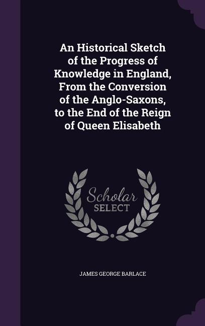 An Historical Sketch of the Progress of Knowledge in England From the Conversion of the Anglo-Saxons to the End of the Reign of Queen Elisabeth