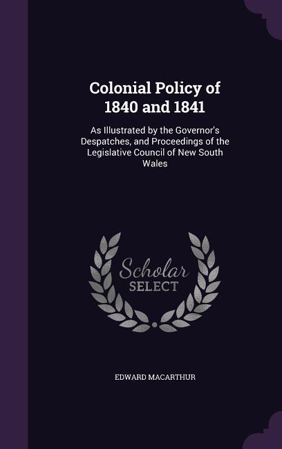 Colonial Policy of 1840 and 1841: As Illustrated by the Governor‘s Despatches and Proceedings of the Legislative Council of New South Wales