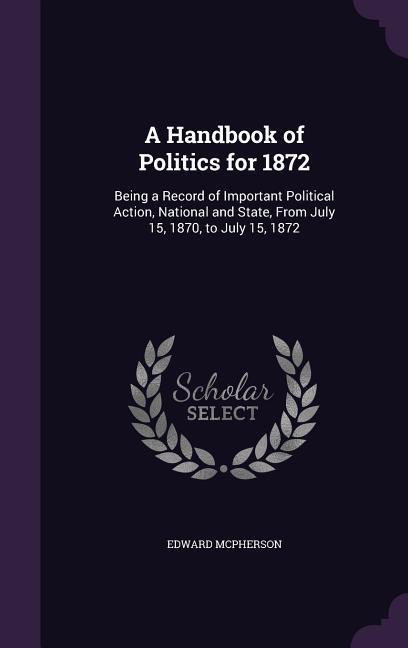 A Handbook of Politics for 1872: Being a Record of Important Political Action National and State From July 15 1870 to July 15 1872