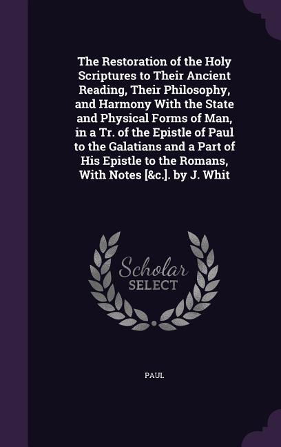 The Restoration of the Holy Scriptures to Their Ancient Reading Their Philosophy and Harmony With the State and Physical Forms of Man in a Tr. of the Epistle of Paul to the Galatians and a Part of His Epistle to the Romans With Notes [&c.]. by J. Whit