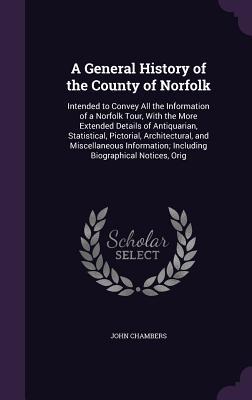 A General History of the County of Norfolk: Intended to Convey All the Information of a Norfolk Tour With the More Extended Details of Antiquarian S