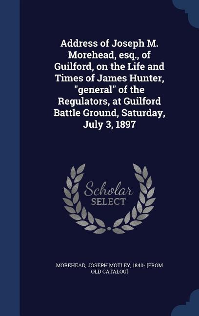 Address of Joseph M. Morehead esq. of Guilford on the Life and Times of James Hunter general of the Regulators at Guilford Battle Ground Satur