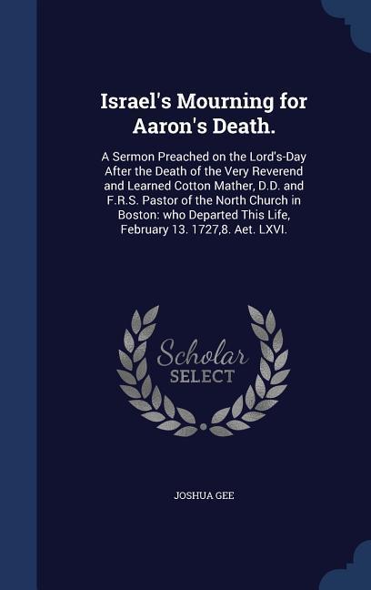Israel‘s Mourning for Aaron‘s Death.: A Sermon Preached on the Lord‘s-Day After the Death of the Very Reverend and Learned Cotton Mather D.D. and F.R