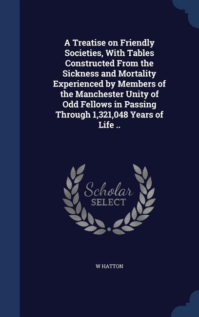 A Treatise on Friendly Societies With Tables Constructed From the Sickness and Mortality Experienced by Members of the Manchester Unity of Odd Fellow