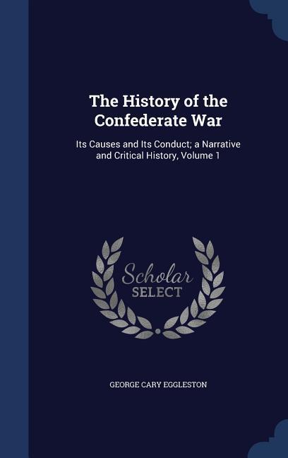 The History of the Confederate War: Its Causes and Its Conduct; a Narrative and Critical History Volume 1 - George Cary Eggleston