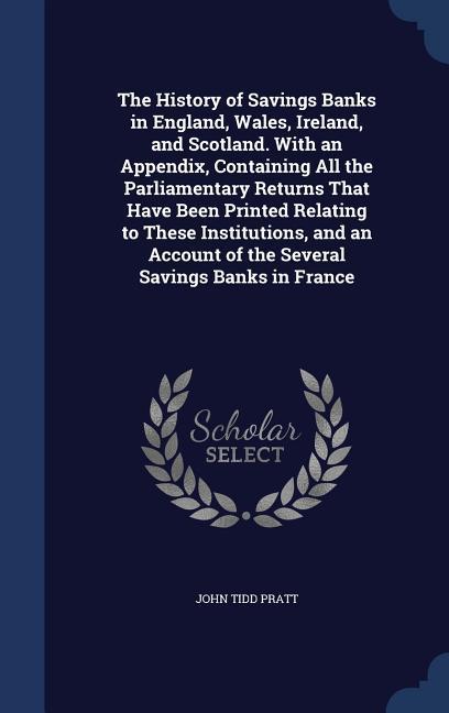 The History of Savings Banks in England Wales Ireland and Scotland. With an Appendix Containing All the Parliamentary Returns That Have Been Print