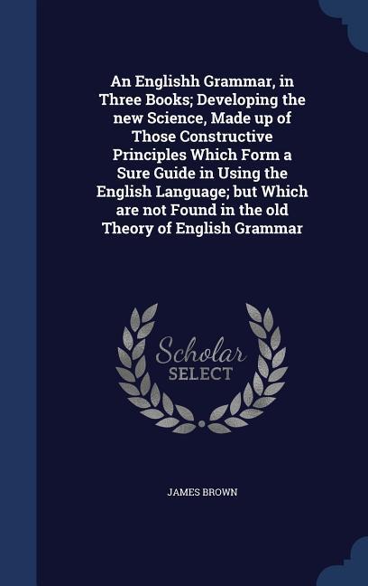 An Englishh Grammar in Three Books; Developing the new Science Made up of Those Constructive Principles Which Form a Sure Guide in Using the English