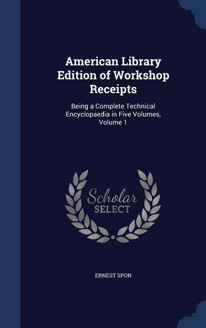American Library Edition of Workshop Receipts: Being a Complete Technical Encyclopaedia in Five Volumes Volume 1
