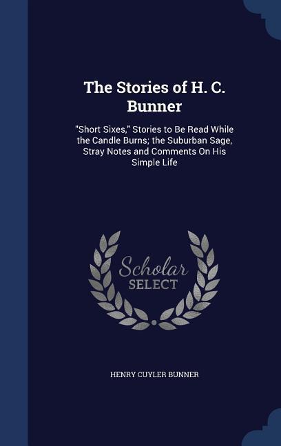 The Stories of H. C. Bunner: Short Sixes Stories to Be Read While the Candle Burns; the Suburban Sage Stray Notes and Comments On His Simple Li
