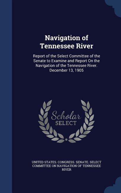 Navigation of Tennessee River: Report of the Select Committee of the Senate to Examine and Report On the Navigation of the Tennessee River. December