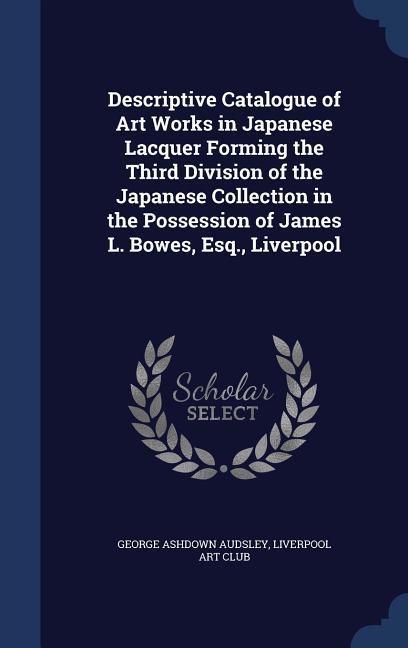 Descriptive Catalogue of Art Works in Japanese Lacquer Forming the Third Division of the Japanese Collection in the Possession of James L. Bowes Esq. - George Ashdown Audsley