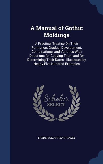 A Manual of Gothic Moldings: A Practical Treatise On Their Formation Gradual Development Combinations and Varieties With Directions for Copying