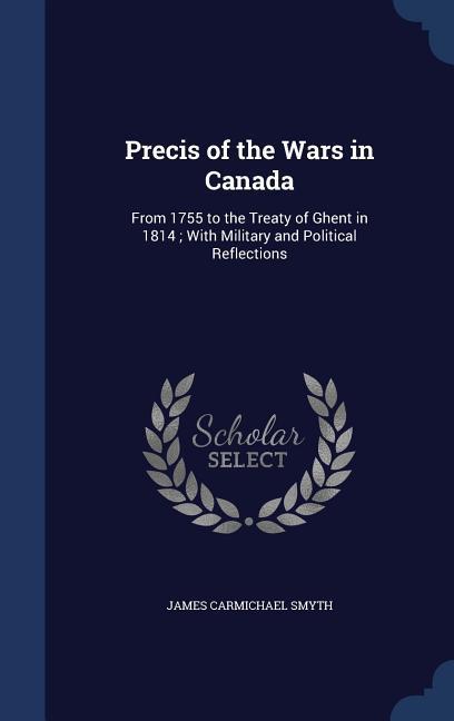 Precis of the Wars in Canada: From 1755 to the Treaty of Ghent in 1814; With Military and Political Reflections
