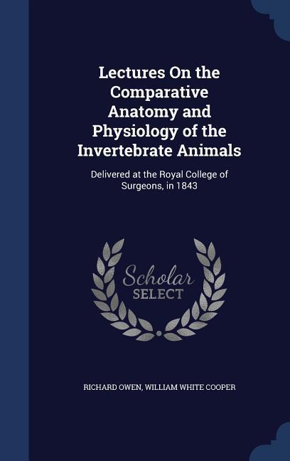 Lectures On the Comparative Anatomy and Physiology of the Invertebrate Animals: Delivered at the Royal College of Surgeons in 1843