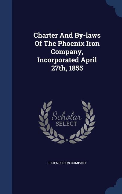 Charter And By-laws Of The Phoenix Iron Company Incorporated April 27th 1855