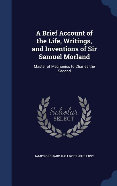 A Brief Account of the Life Writings and Inventions of Sir Samuel Morland: Master of Mechanics to Charles the Second