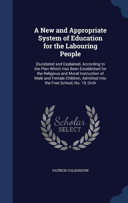 A New and Appropriate System of Education for the Labouring People: Elucidated and Explained According to the Plan Which Has Been Established for the