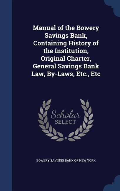 Manual of the Bowery Savings Bank Containing History of the Institution Original Charter General Savings Bank Law By-Laws Etc. Etc