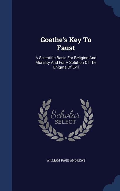 Goethe's Key To Faust: A Scientific Basis For Religion And Morality And For A Solution Of The Enigma Of Evil - William Page Andrews