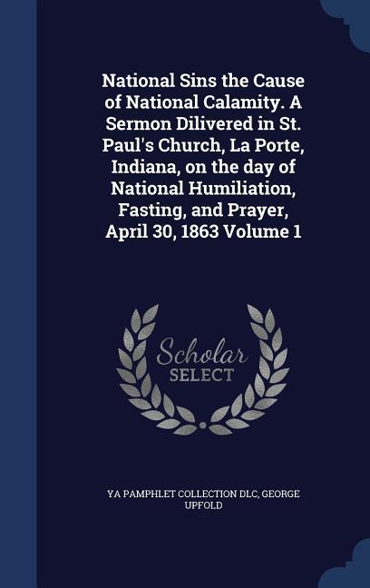 National Sins the Cause of National Calamity. A Sermon Dilivered in St. Paul‘s Church La Porte Indiana on the day of National Humiliation Fasting and Prayer April 30 1863 Volume 1