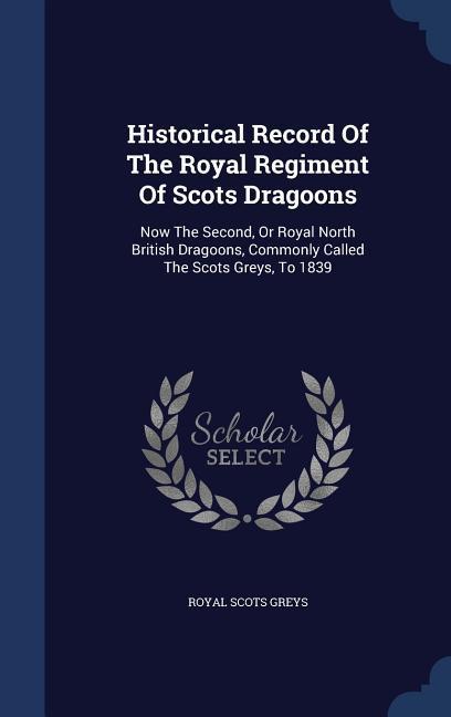 Historical Record Of The Royal Regiment Of Scots Dragoons: Now The Second Or Royal North British Dragoons Commonly Called The Scots Greys To 1839