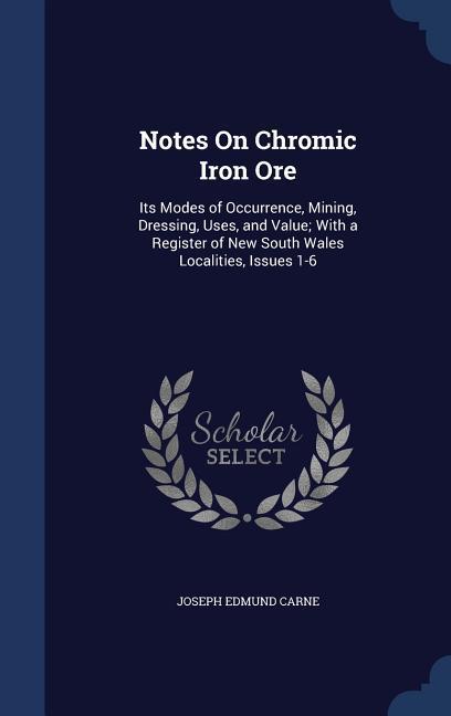 Notes On Chromic Iron Ore: Its Modes of Occurrence Mining Dressing Uses and Value; With a Register of New South Wales Localities Issues 1-6