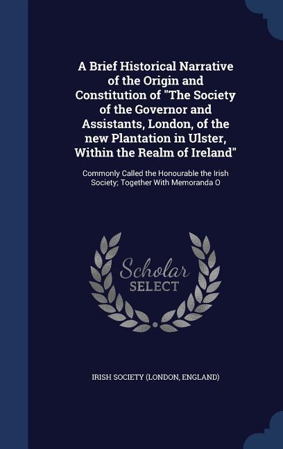 A Brief Historical Narrative of the Origin and Constitution of The Society of the Governor and Assistants London of the new Plantation in Ulster W
