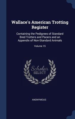 Wallace‘s American Trotting Register: Containing the Pedigrees of Standard Bred Trotters and Pacers and an Appendix of Non-Standard Animals; Volume 15