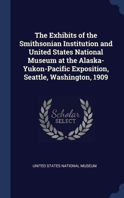 The Exhibits of the Smithsonian Institution and United States National Museum at the Alaska-Yukon-Pacific Exposition Seattle Washington 1909
