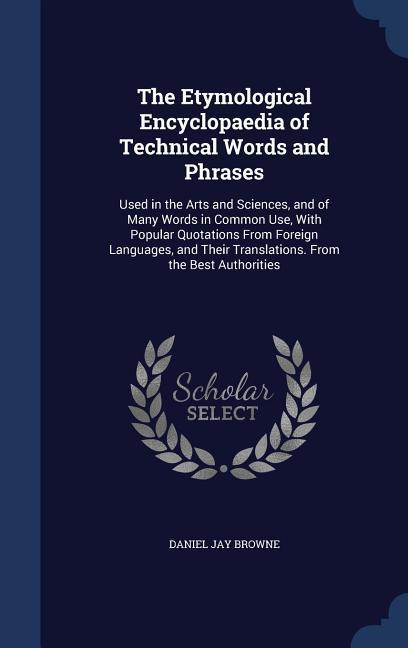 The Etymological Encyclopaedia of Technical Words and Phrases: Used in the Arts and Sciences and of Many Words in Common Use With Popular Quotations - Daniel Jay Browne