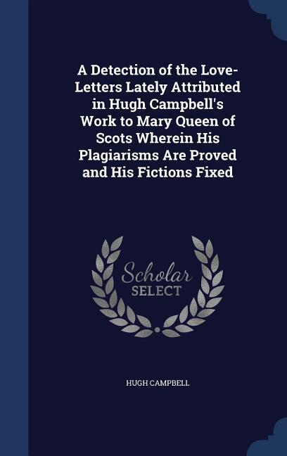 A Detection of the Love-Letters Lately Attributed in Hugh Campbell‘s Work to Mary Queen of Scots Wherein His Plagiarisms Are Proved and His Fictions Fixed