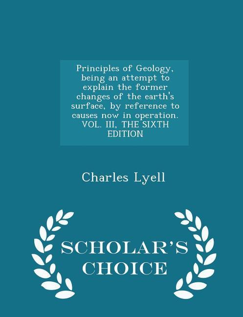 Principles of Geology being an attempt to explain the former changes of the earth‘s surface by reference to causes now in operation. VOL. III THE SIXTH EDITION - Scholar‘s Choice Edition