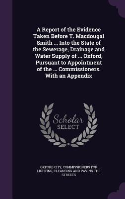 A Report of the Evidence Taken Before T. Macdougal Smith ... Into the State of the Sewerage Drainage and Water Supply of ... Oxford Pursuant to Appointment of the ... Commissioners. With an Appendix