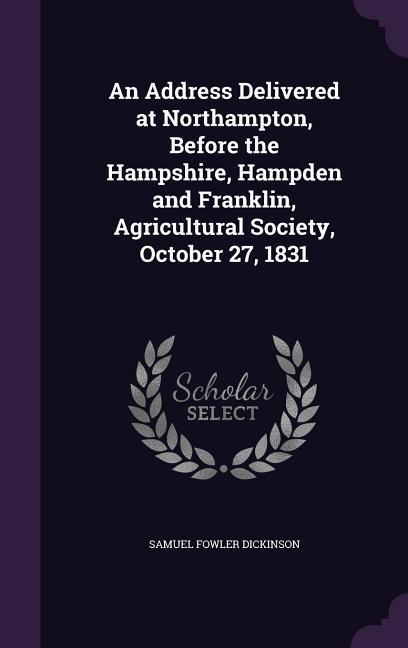 An Address Delivered at Northampton Before the Hampshire Hampden and Franklin Agricultural Society October 27 1831 - Samuel Fowler Dickinson