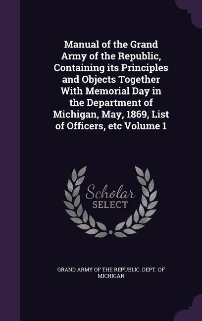 Manual of the Grand Army of the Republic Containing its Principles and Objects Together With Memorial Day in the Department of Michigan May 1869 List of Officers etc Volume 1