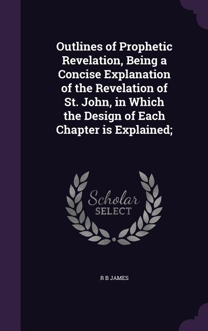 Outlines of Prophetic Revelation Being a Concise Explanation of the Revelation of St. John in Which the  of Each Chapter is Explained;