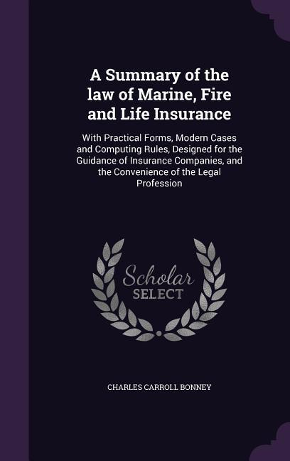 A Summary of the law of Marine Fire and Life Insurance: With Practical Forms Modern Cases and Computing Rules ed for the Guidance of Insuranc