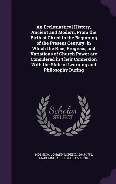 An Ecclesiastical History Ancient and Modern From the Birth of Christ to the Beginning of the Present Century in Which the Rise Progress and Variations of Church Power are Considered in Their Connexion With the State of Learning and Philosophy During
