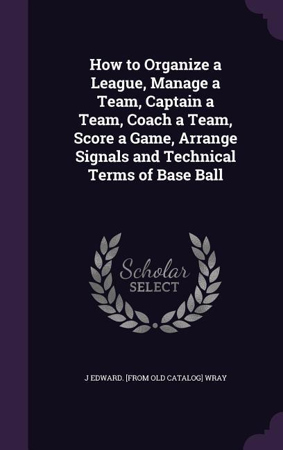 How to Organize a League Manage a Team Captain a Team Coach a Team Score a Game Arrange Signals and Technical Terms of Base Ball
