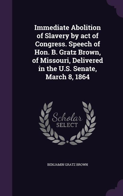 Immediate Abolition of Slavery by act of Congress. Speech of Hon. B. Gratz Brown of Missouri Delivered in the U.S. Senate March 8 1864