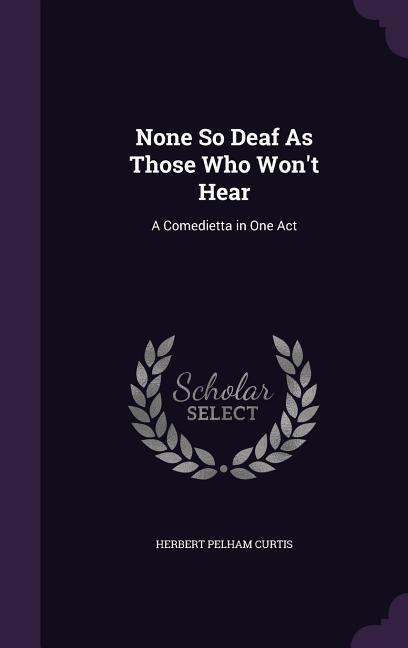 None So Deaf As Those Who Won‘t Hear: A Comedietta in One Act